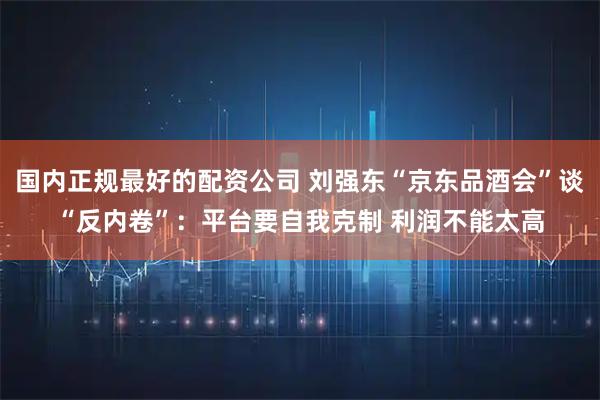 国内正规最好的配资公司 刘强东“京东品酒会”谈“反内卷”：平台要自我克制 利润不能太高