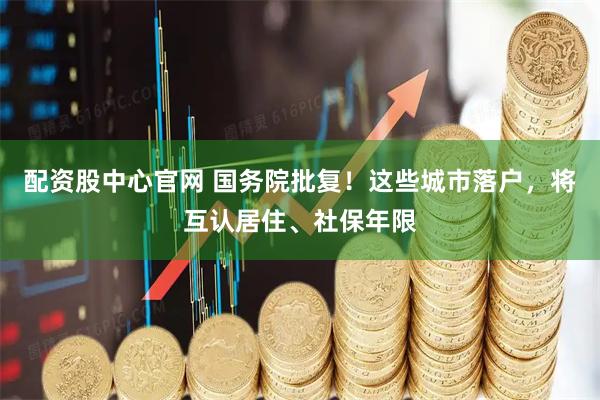配资股中心官网 国务院批复！这些城市落户，将互认居住、社保年限