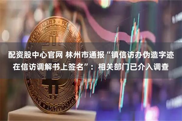 配资股中心官网 林州市通报“镇信访办伪造字迹在信访调解书上签名”：相关部门已介入调查