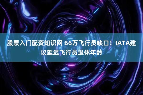 股票入门配资知识网 66万飞行员缺口！IATA建议延迟飞行员退休年龄