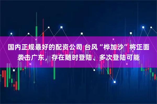 国内正规最好的配资公司 台风“桦加沙”将正面袭击广东，存在随时登陆、多次登陆可能