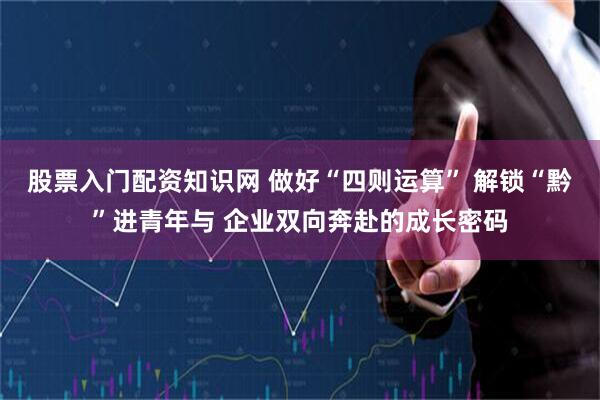 股票入门配资知识网 做好“四则运算” 解锁“黔”进青年与 企业双向奔赴的成长密码