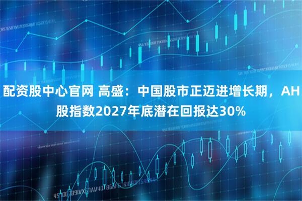 配资股中心官网 高盛：中国股市正迈进增长期，AH股指数2027年底潜在回报达30%