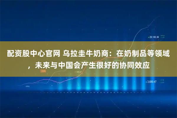 配资股中心官网 乌拉圭牛奶商：在奶制品等领域，未来与中国会产生很好的协同效应