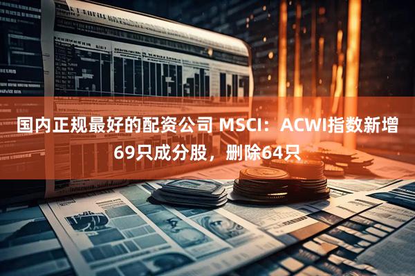 国内正规最好的配资公司 MSCI：ACWI指数新增69只成分股，删除64只
