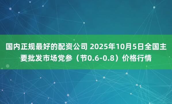 国内正规最好的配资公司 2025年10月5日全国主要批发市场党参（节0.6-0.8）价格行情