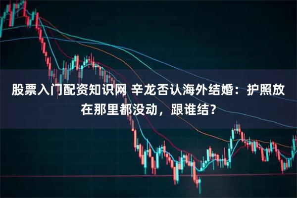 股票入门配资知识网 辛龙否认海外结婚：护照放在那里都没动，跟谁结？