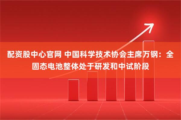 配资股中心官网 中国科学技术协会主席万钢：全固态电池整体处于研发和中试阶段
