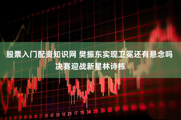 股票入门配资知识网 樊振东实现卫冕还有悬念吗 决赛迎战新星林诗栋