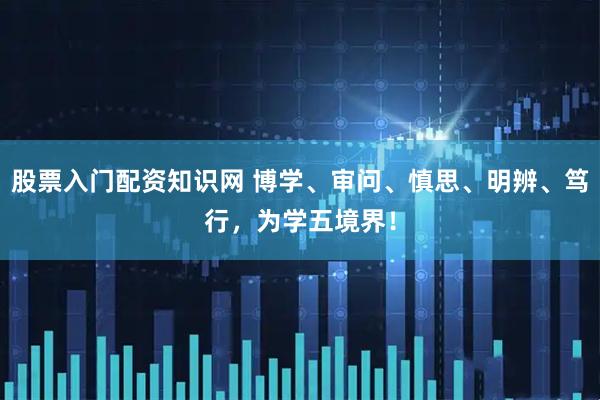 股票入门配资知识网 博学、审问、慎思、明辨、笃行，为学五境界！