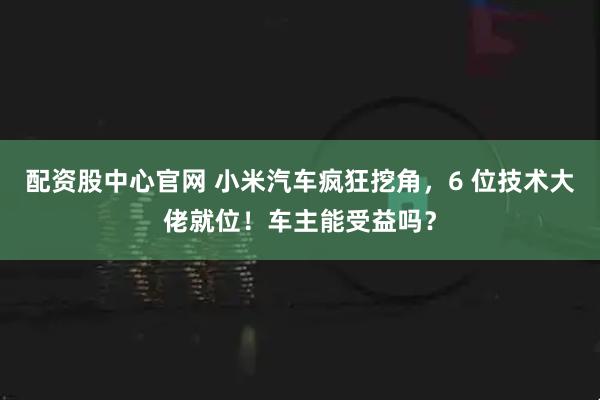 配资股中心官网 小米汽车疯狂挖角，6 位技术大佬就位！车主能受益吗？
