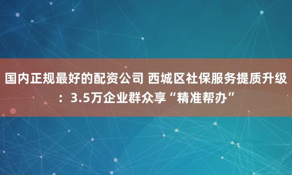 国内正规最好的配资公司 西城区社保服务提质升级：3.5万企业群众享“精准帮办”