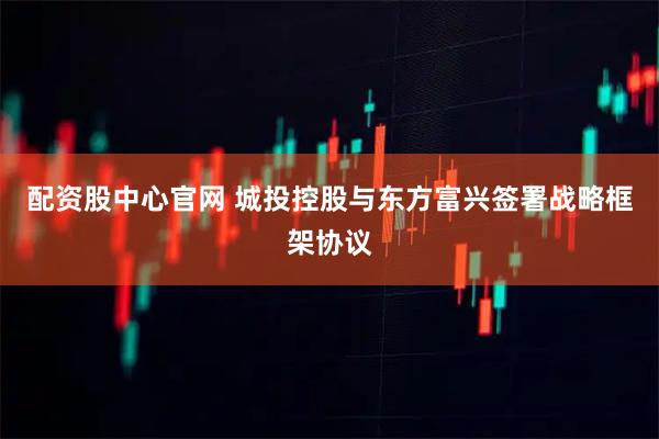 配资股中心官网 城投控股与东方富兴签署战略框架协议