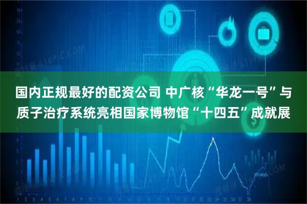 国内正规最好的配资公司 中广核“华龙一号”与质子治疗系统亮相国家博物馆“十四五”成就展