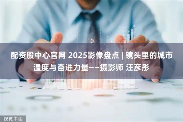 配资股中心官网 2025影像盘点 | 镜头里的城市温度与奋进力量——摄影师 汪彦彤