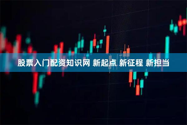股票入门配资知识网 新起点 新征程 新担当