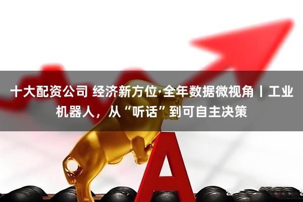 十大配资公司 经济新方位·全年数据微视角丨工业机器人，从“听话”到可自主决策