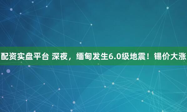 配资实盘平台 深夜，缅甸发生6.0级地震！锡价大涨