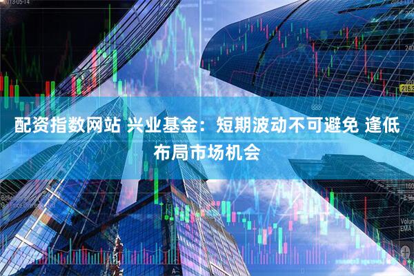 配资指数网站 兴业基金：短期波动不可避免 逢低布局市场机会
