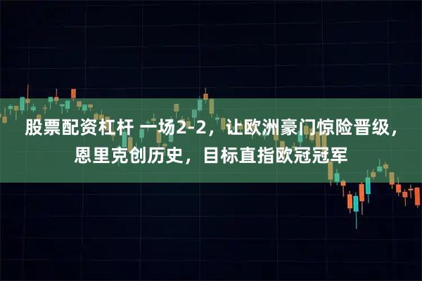 股票配资杠杆 一场2-2，让欧洲豪门惊险晋级，恩里克创历史，目标直指欧冠冠军