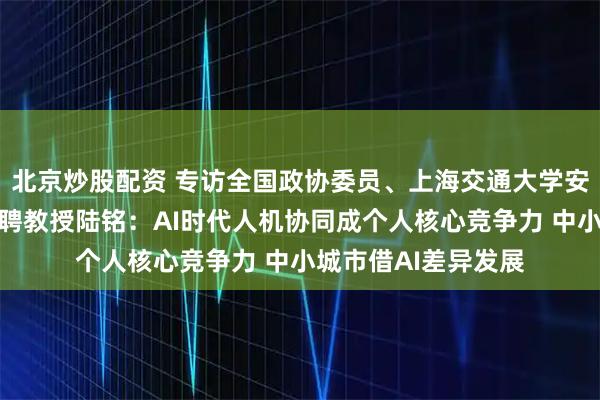 北京炒股配资 专访全国政协委员、上海交通大学安泰经济管理学院特聘教授陆铭：AI时代人机协同成个人核心竞争力 中小城市借AI差异发展