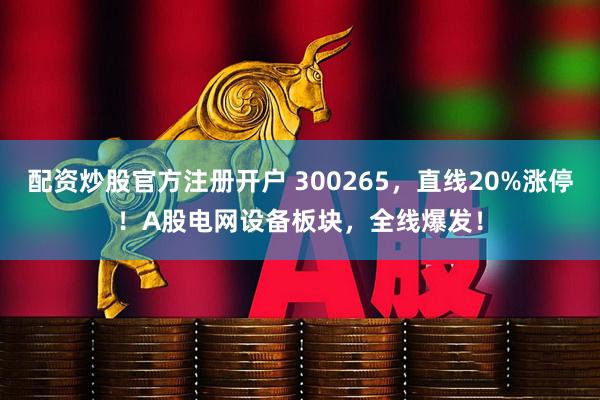 配资炒股官方注册开户 300265，直线20%涨停！A股电网设备板块，全线爆发！