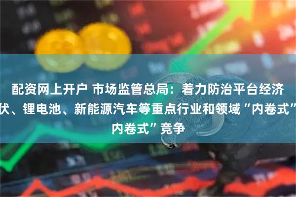 配资网上开户 市场监管总局：着力防治平台经济、光伏、锂电池、新能源汽车等重点行业和领域“内卷式”竞争