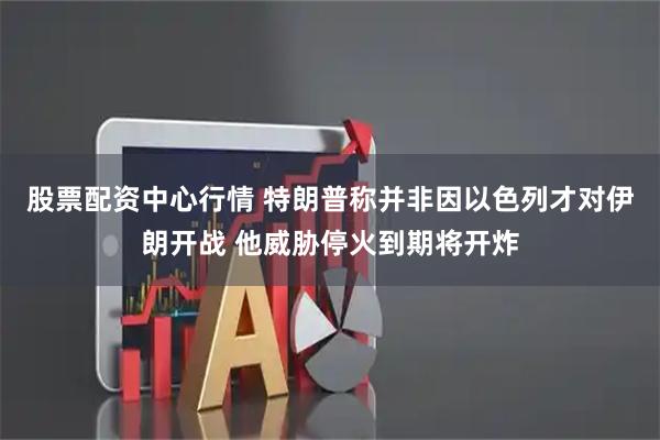 股票配资中心行情 特朗普称并非因以色列才对伊朗开战 他威胁停火到期将开炸