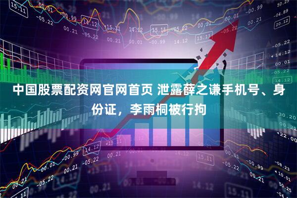 中国股票配资网官网首页 泄露薛之谦手机号、身份证，李雨桐被行拘