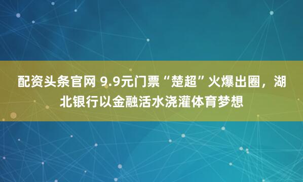 配资头条官网 9.9元门票“楚超”火爆出圈，湖北银行以金融活水浇灌体育梦想