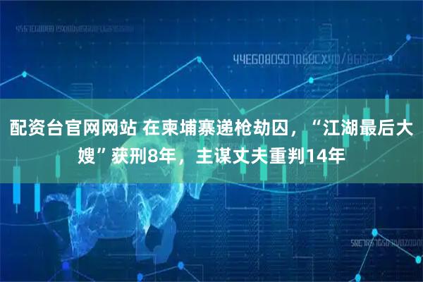 配资台官网网站 在柬埔寨递枪劫囚，“江湖最后大嫂”获刑8年，主谋丈夫重判14年