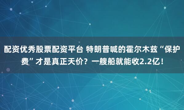 配资优秀股票配资平台 特朗普喊的霍尔木兹“保护费”才是真正天价？一艘船就能收2.2亿！