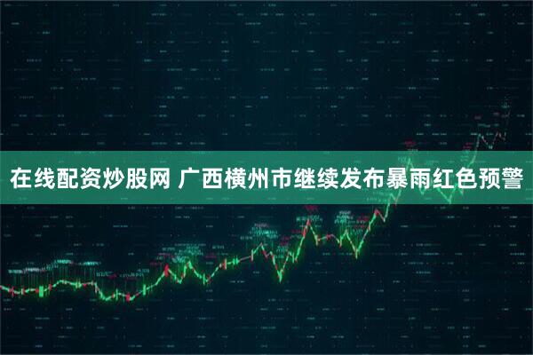 在线配资炒股网 广西横州市继续发布暴雨红色预警