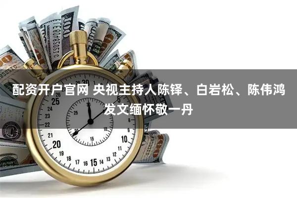 配资开户官网 央视主持人陈铎、白岩松、陈伟鸿发文缅怀敬一丹