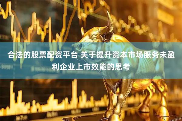 合法的股票配资平台 关于提升资本市场服务未盈利企业上市效能的思考